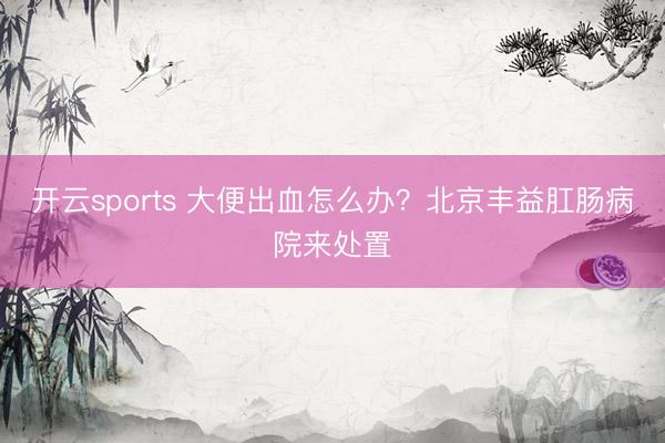 开云sports 大便出血怎么办？北京丰益肛肠病院来处置