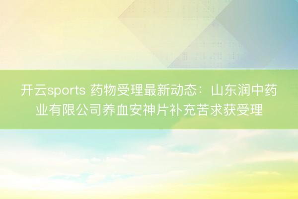 开云sports 药物受理最新动态：山东润中药业有限公司养血安神片补充苦求获受理