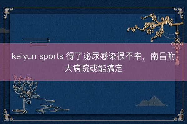 kaiyun sports 得了泌尿感染很不幸，南昌附大病院或能搞定