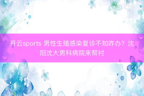 开云sports 男性生殖感染复诊不知咋办？沈阳沈大男科病院来帮衬