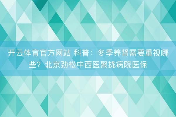 开云体育官方网站 科普：冬季养肾需要重视哪些？北京劲松中西医聚拢病院医保
