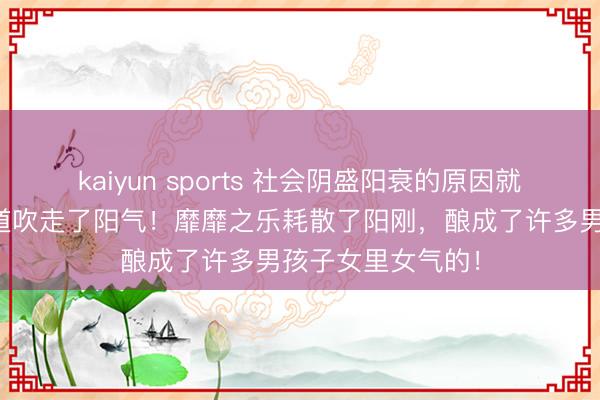 kaiyun sports 社会阴盛阳衰的原因就是被一些歪门邪道吹走了阳气！靡靡之乐耗散了阳刚，酿成了许多男孩子女里女气的！