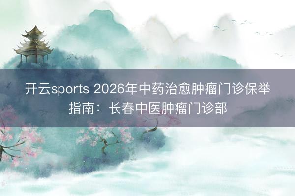 开云sports 2026年中药治愈肿瘤门诊保举指南：长春中医肿瘤门诊部