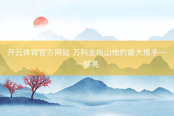 开云体育官方网站 万科走向山地的最大推手——郁亮