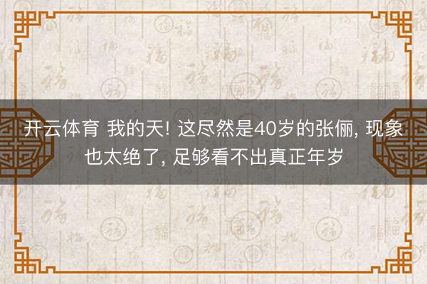 开云体育 我的天! 这尽然是40岁的张俪， 现象也太绝了，<a href=