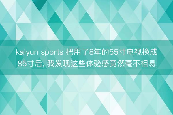 kaiyun sports 把用了8年的55寸电视换成85寸后， 我发现这些体验感竟然毫不相易