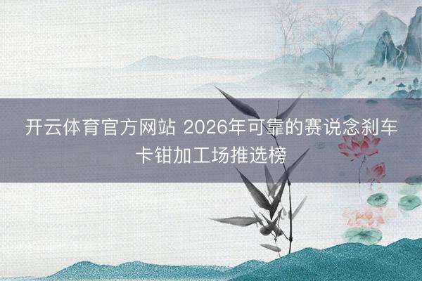 开云体育官方网站 2026年可靠的赛说念刹车卡钳加工场推选榜