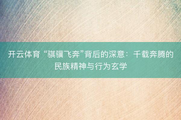开云体育 “骐骥飞奔”背后的深意：千载奔腾的民族精神与行为玄学