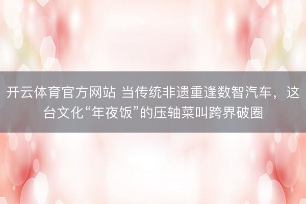 开云体育官方网站 当传统非遗重逢数智汽车,这台文化“年夜饭”的压轴菜叫跨界破圈