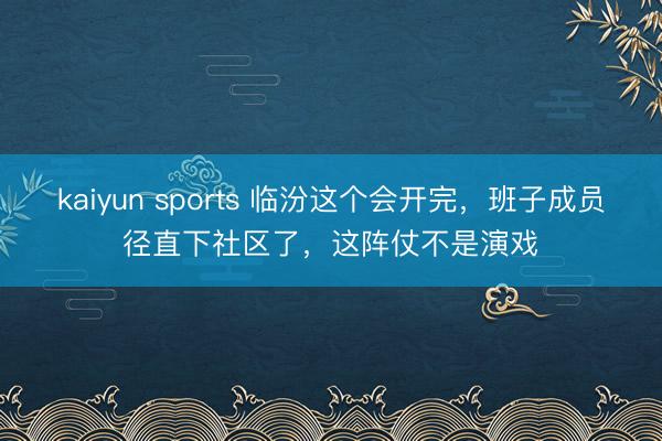 kaiyun sports 临汾这个会开完，班子成员径直下社区了，<a href=