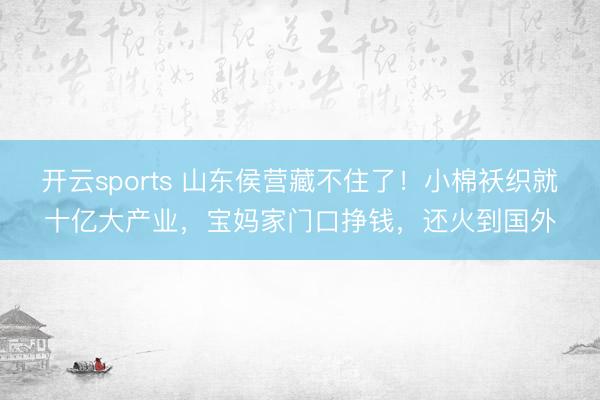开云sports 山东侯营藏不住了！小棉袄织就十亿大产业，宝妈家门口挣钱，还火到国外