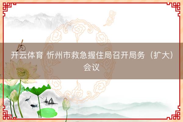 开云体育 忻州市救急握住局召开局务（扩大）会议