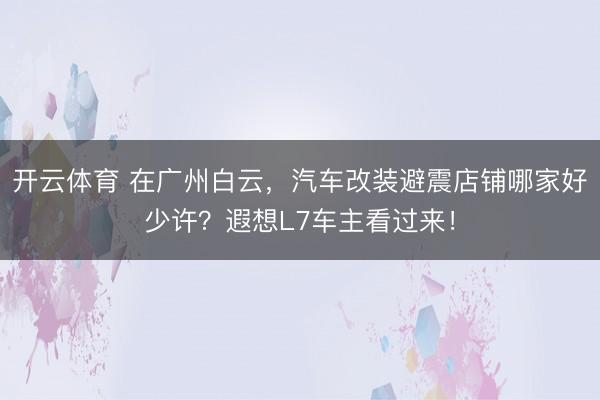 开云体育 在广州白云，汽车改装避震店铺哪家好少许？遐想L7车主看过来！