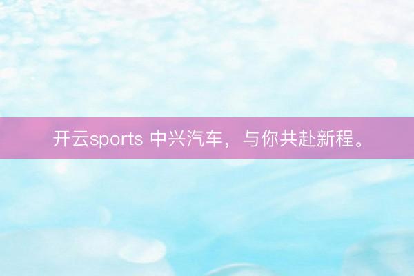 开云sports 中兴汽车，与你共赴新程。