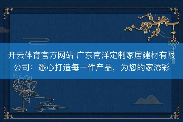 开云体育官方网站 广东南洋定制家居建材有限公司：悉心打造每一件产品，为您的家添彩