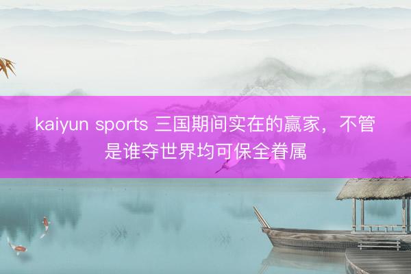 kaiyun sports 三国期间实在的赢家，不管是谁夺世界均可保全眷属