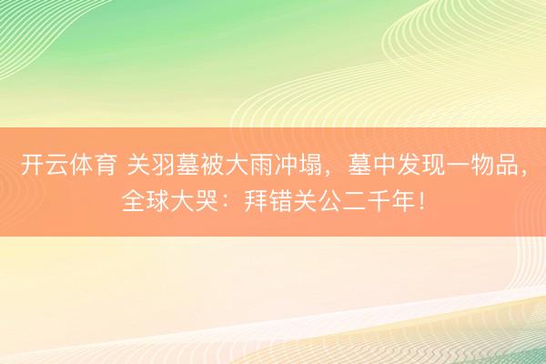 开云体育 关羽墓被大雨冲塌,墓中发现一物品,全球大哭:拜错关公二千年!