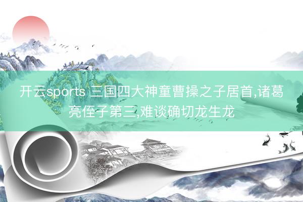 开云sports 三国四大神童曹操之子居首，诸葛亮侄子第三，难谈确切龙生龙