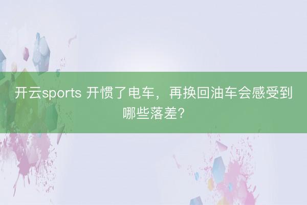 开云sports 开惯了电车，再换回油车会感受到哪些落差?