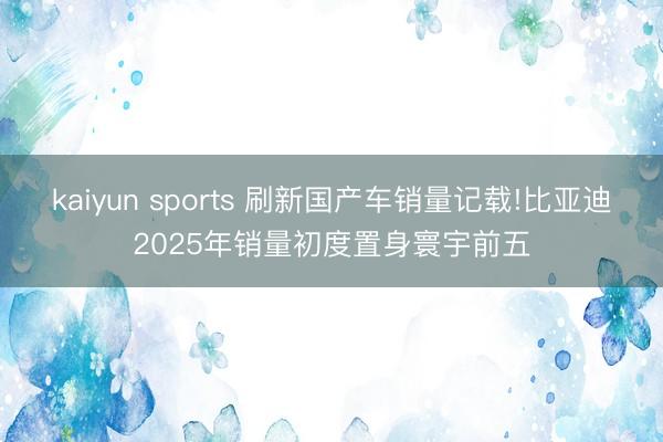 kaiyun sports 刷新国产车销量记载!比亚迪2025年销量初度置身寰宇前五