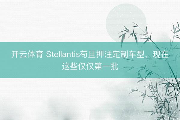 开云体育 Stellantis苟且押注定制车型，现在这些仅仅第一批