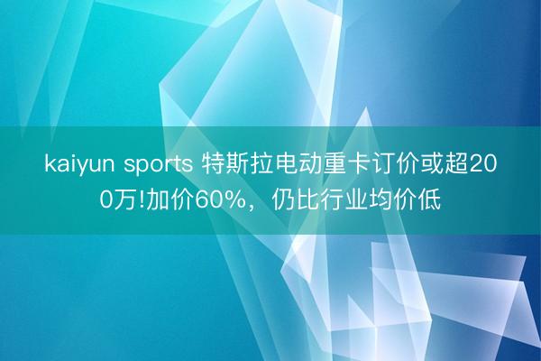 kaiyun sports 特斯拉电动重卡订价或超200万!加价60%，仍比行业均价低