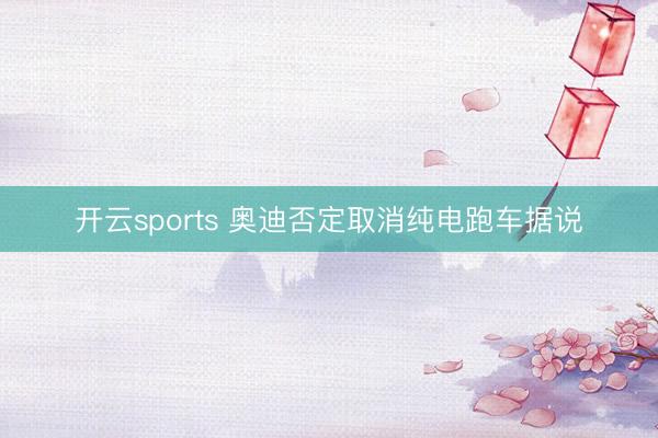 开云sports 奥迪否定取消纯电跑车据说