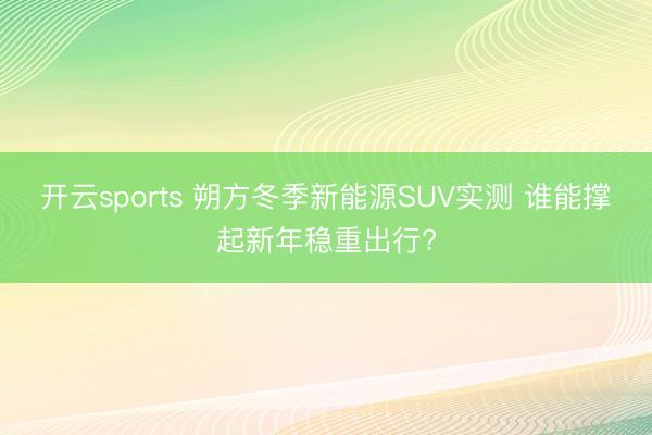 开云sports 朔方冬季新能源SUV实测 谁能撑起新年稳重出行?