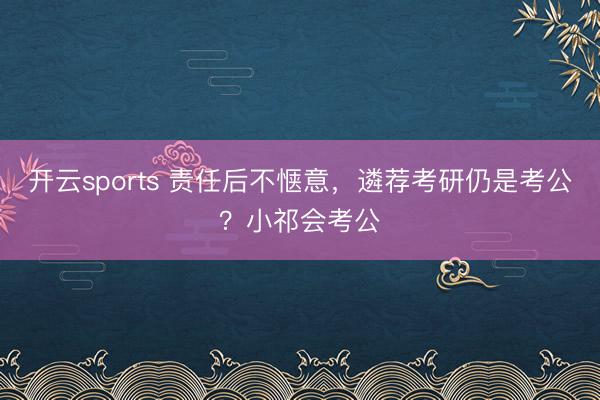 开云sports 责任后不惬意，遴荐考研仍是考公？小祁会考公