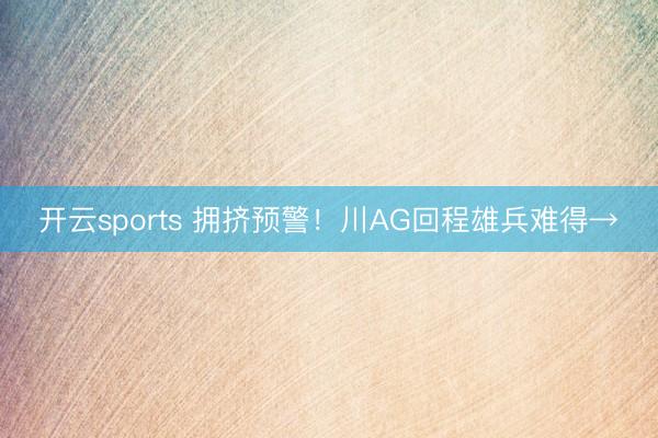 开云sports 拥挤预警！川AG回程雄兵难得→