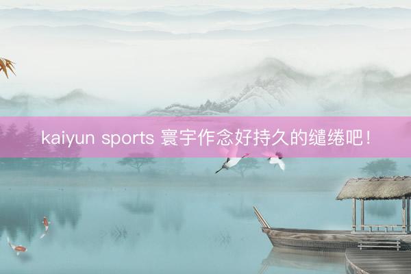 kaiyun sports 寰宇作念好持久的缱绻吧！