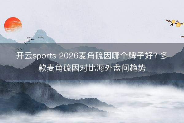 开云sports 2026麦角硫因哪个牌子好? 多款麦角硫因对比海外盘问趋势