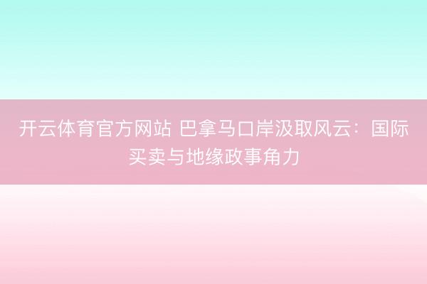 开云体育官方网站 巴拿马口岸汲取风云:国际买卖与地缘政事角力