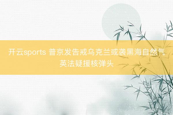 开云sports 普京发告戒乌克兰或袭黑海自然气英法疑援核弹头
