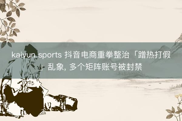 kaiyun sports 抖音电商重拳整治「蹭热打假」乱象, 多个矩阵账号被封禁
