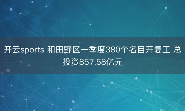 开云sports 和田野区一季度380个名目开复工 总投资857.58亿元