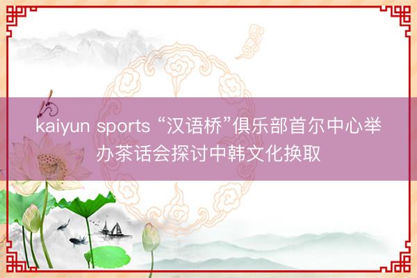 kaiyun sports “汉语桥”俱乐部首尔中心举办茶话会探讨中韩文化换取