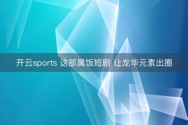 开云sports 这部属饭短剧 让龙华元素出圈