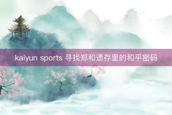kaiyun sports 寻找郑和遗存里的和平密码