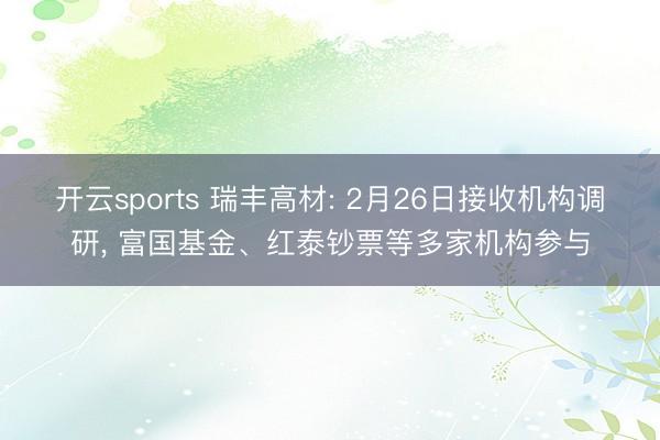 开云sports 瑞丰高材: 2月26日接收机构调研, 富国基金、红泰钞票等多家机构参与