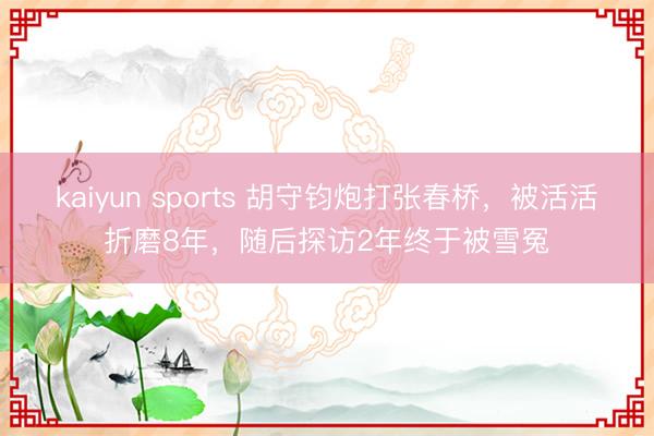 kaiyun sports 胡守钧炮打张春桥,被活活折磨8年,随后探访2年终于被雪冤