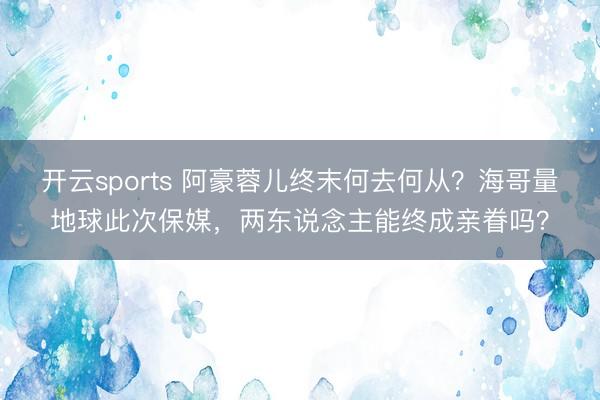 开云sports 阿豪蓉儿终末何去何从?海哥量地球此次保媒,两东说念主能终成亲眷吗?