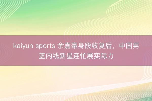 kaiyun sports 余嘉豪身段收复后,中国男篮内线新星连忙展实际力