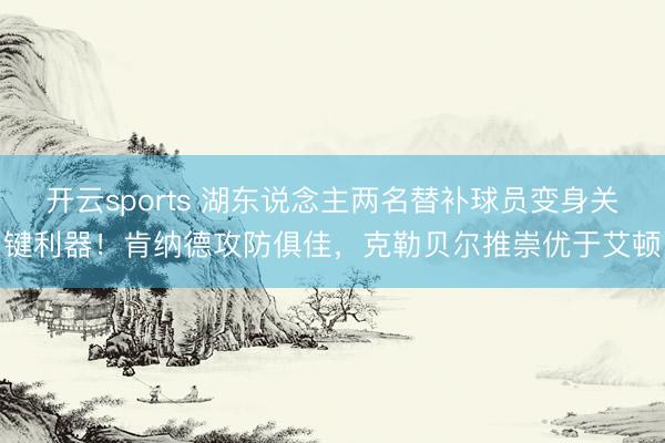 开云sports 湖东说念主两名替补球员变身关键利器！肯纳德攻防俱佳，克勒贝尔推崇优于艾顿