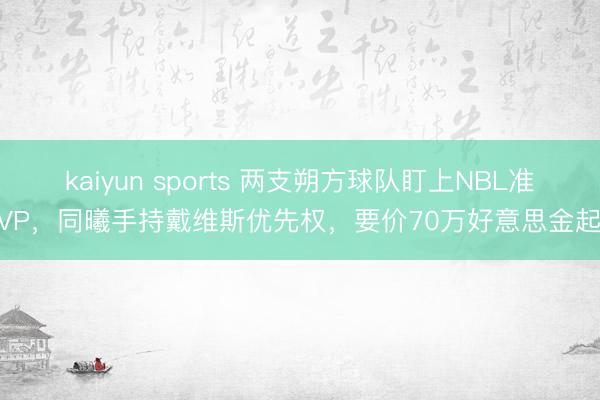 kaiyun sports 两支朔方球队盯上NBL准MVP，同曦手持戴维斯优先权，要价70万好意思金起步