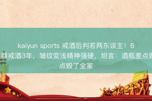 kaiyun sports 戒酒后判若两东谈主！61岁李立群戒酒3年，皱纹变浅精神强硬，坦言：酒瓶差点毁了全家