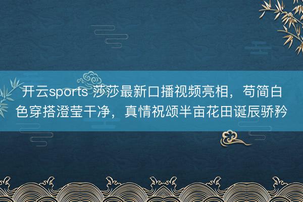 开云sports 莎莎最新口播视频亮相，苟简白色穿搭澄莹干净，真情祝颂半亩花田诞辰骄矜