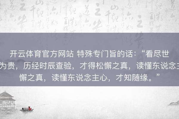 开云体育官方网站 特殊专门旨的话：“看尽世间茂盛，才懂漠然为贵，历经时辰查验，才得松懈之真，读懂东说念主心，才知随缘。”
