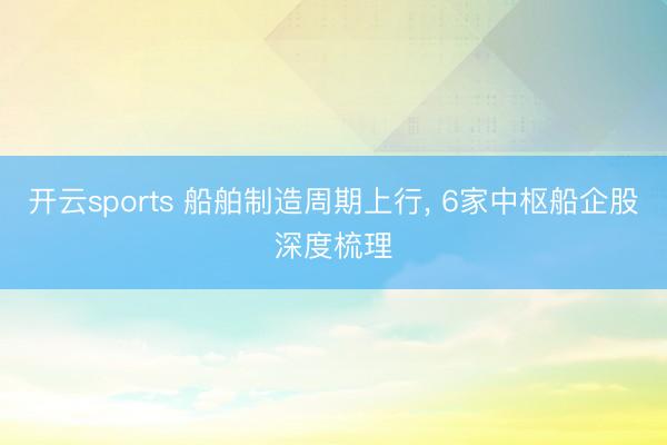 开云sports 船舶制造周期上行， 6家中枢船企股深度梳理