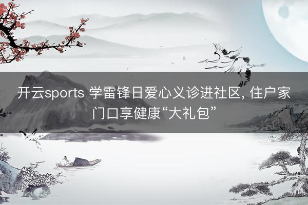 开云sports 学雷锋日爱心义诊进社区， 住户家门口享健康“大礼包”